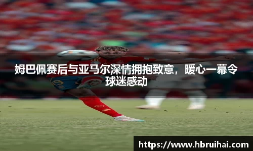 姆巴佩赛后与亚马尔深情拥抱致意，暖心一幕令球迷感动