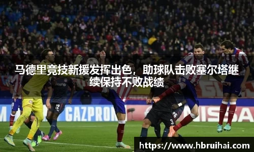 马德里竞技新援发挥出色，助球队击败塞尔塔继续保持不败战绩