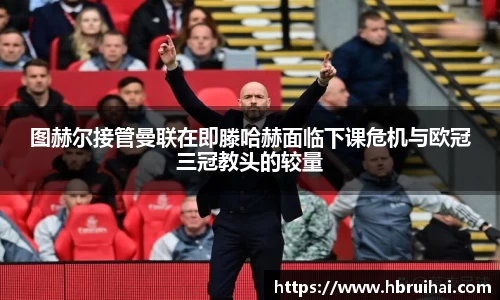 图赫尔接管曼联在即滕哈赫面临下课危机与欧冠三冠教头的较量