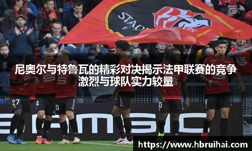 尼奥尔与特鲁瓦的精彩对决揭示法甲联赛的竞争激烈与球队实力较量