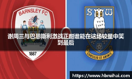 谢周三与巴恩斯利激战正酣谁能在这场较量中笑到最后