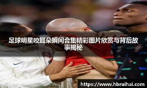 足球明星咬耳朵瞬间合集精彩图片欣赏与背后故事揭秘