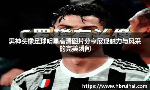 男神头像足球明星高清图片分享展现魅力与风采的完美瞬间