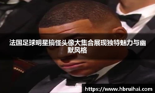 法国足球明星搞怪头像大集合展现独特魅力与幽默风格