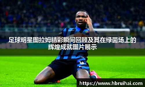 足球明星图拉姆精彩瞬间回顾及其在绿茵场上的辉煌成就图片展示